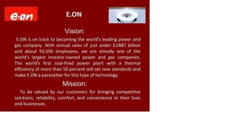 Gon E.ON
Vision:
E.ON is on track to becoming the world's leading power and
gas company. With annual sales of just under EUR87 billion
and about 93,500 employees, we are already one of the
world's largest investor-owned power and gas companies.
The world's first coal-fired power plant with a thermal
efficiency of more than 50 percent will set new standards and
make E.ON a pacesetter for this type of technology.
Mission:
To be valued by our customers for bringing competitive
solutions, reliability, comfort, and convenience to their lives
and businesses.
 