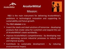 ArcelorMittal ArcelorMittal
Mission:
R&D is the main instrument for delivering ArcelorMittal's
ambitions in technological innovation and supporting its
sustainability and future growth.
The R&D mission is to:
• Invent the steels and steel solutions of tomorrow - developing
products that create value for customers and expand the use
of ArcelorMittal's steels worldwide;
• Improve ArcelorMittal's competitiveness - by developing new
and optimising current industrial processes to reduce cost
and improve quality;
• Contribute to sustainable development - by reducing
environmental impact;
 