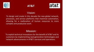 AT&T at&t
Vision:
To design and create in this decade the new global network,
processes, and service platforms that maximize automation,
allowing for a reallocation of human resources to more
complex and productive work.
Mission:
To exploit technical innovations for the benefit of AT&T and its
customers by implementing next-generation technologies and
network advancements in AT&T's services and operations.
 
