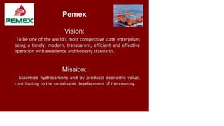 Vision:
To be one of the world's most competitive state enterprises
being a timely, modern, transparent, efficient and effective
operation with excellence and honesty standards.
Mission:
Maximize hydrocarbons and by products economic value,
contributing to the sustainable development of the country.
 