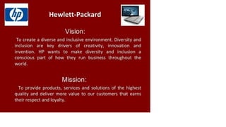 Hewlett-Packard
Vision:
To create a diverse and inclusive environment. Diversity and
inclusion are key drivers of creativity, innovation and
invention. HP wants to make diversity and inclusion a
conscious part of how they run business throughout the
world.
Mission:
To provide products, services and solutions of the highest
quality and deliver more value to our customers that earns
their respect and loyalty.
 