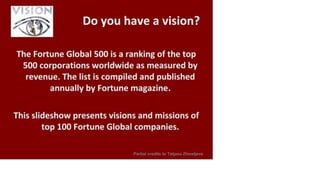 VISION
Do you have a vision?
The Fortune Global 500 is a ranking of the top
500 corporations worldwide as measured by
revenue. The list is compiled and published
annually by Fortune magazine.
This slideshow presents visions and missions of
top 100 Fortune Global companies.
Partial credits to Tatjana Zhivetjeva
 
