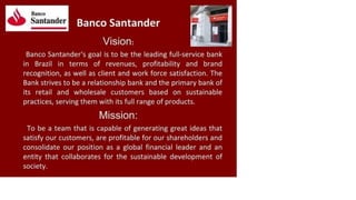 Banco
Santander Banco Santander
Vision:
Banco Santander's goal is to be the leading full-service bank
in Brazil in terms of revenues, profitability and brand
recognition, as well as client and work force satisfaction. The
Bank strives to be a relationship bank and the primary bank of
its retail and wholesale customers based on sustainable
practices, serving them with its full range of products.
Mission:
To be a team that is capable of generating great ideas that
satisfy our customers, are profitable for our shareholders and
consolidate our position as a global financial leader and an
entity that collaborates for the sustainable development of
society.
 