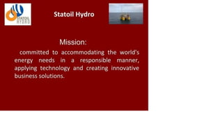 STATOIL
HYDRO
Statoil Hydro
Mission:
committed to accommodating the world's
energy needs in a responsible manner,
applying technology and creating innovative
business solutions.
 