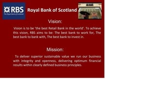 a*RBS Royal Bank of Scotland
Fhi Royal Bank o/ Scotland
Vision:
Vision is to be 'the best Retail Bank in the world'. To achieve
this vision, RBS aims to be: The best bank to work for, The
best bank to bank with, The best bank to invest in.
Mission:
To deliver superior sustainable value we run our business
with integrity and openness, delivering optimum financial
results within clearly defined business principles.
 