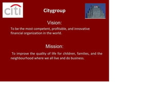 Citygroup
Vision:
.< Cl
t
l
A• *
*•k
____________
To be the most competent, profitable, and innovative
financial organization in the world.
Mission:
To improve the quality of life for children, families, and the
neighbourhood where we all live and do business.
 