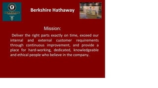 Berkshire Hathaway
Mission:
Deliver the right parts exactly on time, exceed our
internal and external customer requirements
through continuous improvement, and provide a
place for hard-working, dedicated, knowledgeable
and ethical people who believe in the company.
 