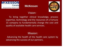 Canada
Empowering Health Carej
McKesson
Vision:
To bring together clinical knowledge, process
expertise, technology and the resources of a Fortune
15 company to fundamentally change the cost and
quality of available health care services.
Mission:
Advancing the health of the health care system by
advancing the success of our partners.
 