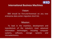 International Business Machines
Vision:
IBM should be first-and-foremost on any new
enterprise data center migration short-list.
Mission:
To lead in the invention, development and
manufacture of the industry's most advanced
information technologies, including computer
systems, software, storage systems and
microelectronics.
 
