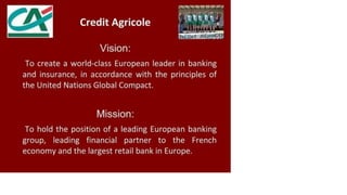 Credit Agricole
Vision:
To create a world-class European leader in banking
and insurance, in accordance with the principles of
the United Nations Global Compact.
Mission:
To hold the position of a leading European banking
group, leading financial partner to the French
economy and the largest retail bank in Europe.
 