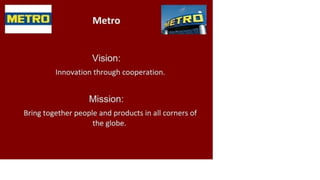 METRO Metro
Vision:
Innovation through cooperation.
Mission:
Bring together people and products in all corners of
the globe.
 