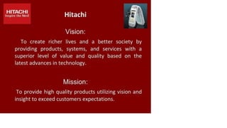 HITACHI
Inspire the Next Hitachi
Vision:
To create richer lives and a better society by
providing products, systems, and services with a
superior level of value and quality based on the
latest advances in technology.
Mission:
To provide high quality products utilizing vision and
insight to exceed customers expectations.
 