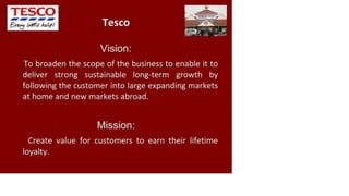 TESÇO
Tesco
Vision:
To broaden the scope of the business to enable it to
deliver strong sustainable long-term growth by
following the customer into large expanding markets
at home and new markets abroad.
Mission:
Create value for customers to earn their lifetime
loyalty.
 
