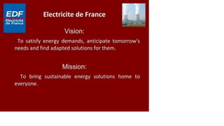 ED F Electricité de France
Electricité
de France I* * —
Vision:
To satisfy energy demands, anticipate tomorrow's
needs and find adapted solutions for them.
Mission:
To bring sustainable energy solutions home to
everyone.
 