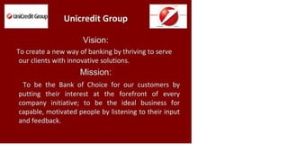 Q UniCredit Group
Unicredit Group
Vision:
To create a new way of banking by thriving to serve
our clients with innovative solutions.
Mission:
To be the Bank of Choice for our customers by
putting their interest at the forefront of every
company initiative; to be the ideal business for
capable, motivated people by listening to their input
and feedback.
 