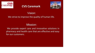 CVS
CAREMARK
CVS Caremark
Vision:
We strive to improve the quality of human life.
Mission:
We provide expert care and innovative solutions in
pharmacy and health care that are effective and easy
for our customers.
 