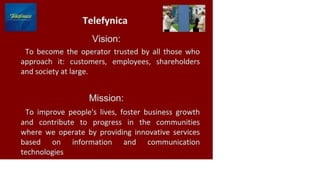 r]e/efvniCii
Telefynica
Vision:
To become the operator trusted by all those who
approach it: customers, employees, shareholders
and society at large.
Mission:
To improve people's lives, foster business growth
and contribute to progress in the communities
where we operate by providing innovative services
based on information and communication
technologies
 