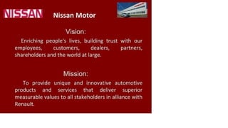 Nissan Motor
Vision:
Enriching people's lives, building trust with our
employees, customers, dealers, partners,
shareholders and the world at large.
Mission:
To provide unique and innovative automotive
products and services that deliver superior
measurable values to all stakeholders in alliance with
Renault.
 