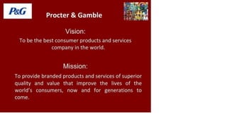 P&G Procter & Gamble
Vision:
To be the best consumer products and services
company in the world.
Mission:
To provide branded products and services of superior
quality and value that improve the lives of the
world's consumers, now and for generations to
come.
 