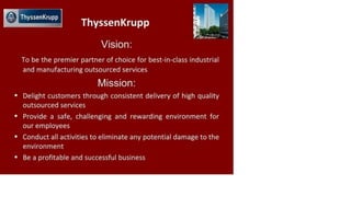 £ ThyssenKrupp
ThyssenKrupp
Vision:
To be the premier partner of choice for best-in-class industrial
and manufacturing outsourced services
Mission:
• Delight customers through consistent delivery of high quality
outsourced services
• Provide a safe, challenging and rewarding environment for
our employees
• Conduct all activities to eliminate any potential damage to the
environment
• Be a profitable and successful business
 
