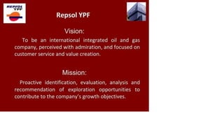 R E P J O L
Y P F
Repsol YPF
Vision:
To be an international integrated oil and gas
company, perceived with admiration, and focused on
customer service and value creation.
Mission:
Proactive identification, evaluation, analysis and
recommendation of exploration opportunities to
contribute to the company's growth objectives.
 