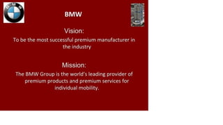 BMW
Vision:
To be the most successful premium manufacturer in
the industry
Mission:
The BMW Group is the world's leading provider of
premium products and premium services for
individual mobility.
 
