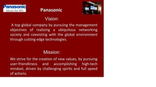 Panasonic
ideas for life Panasonic
Vision:
A top global company by pursuing the management
objectives of realizing a ubiquitous networking
society and coexisting with the global environment
through cutting edge technologies.
Mission:
We strive for the creation of new values, by pursuing
user-friendliness and accomplishing high-tech
mindset, driven by challenging spirits and full speed
of actions.
 