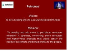 P ETR O N A S
Petronas
Vision:
To be A Leading Oil and Gas Multinational Of Choice
Mission:
To develop and add value to petroleum resources
wherever it operates, converting these resources
into higher-value products that would satisfy the
needs of customers and bring benefits to the people.
 
