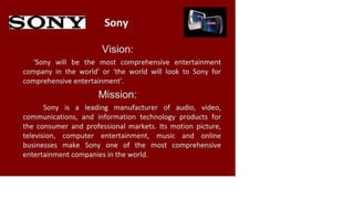 Sony
Vision:
'Sony will be the most comprehensive entertainment
company in the world' or 'the world will look to Sony for
comprehensive entertainment'.
Mission:
Sony is a leading manufacturer of audio, video,
communications, and information technology products for
the consumer and professional markets. Its motion picture,
television, computer entertainment, music and online
businesses make Sony one of the most comprehensive
entertainment companies in the world.
 