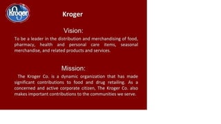 Kroger
Vision:
To be a leader in the distribution and merchandising of food,
pharmacy, health and personal care items, seasonal
merchandise, and related products and services.
Mission:
The Kroger Co. is a dynamic organization that has made
significant contributions to food and drug retailing. As a
concerned and active corporate citizen, The Kroger Co. also
makes important contributions to the communities we serve.
 