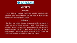 » BARCLAYS
Barclays
Vision:
To achieve good growth through time by diversifying its
business base and increasing its presence in markets and
segments that are growing rapidly.
Mission:
Barclays is a global financial services provider, engaged in
retail and commercial banking, credit cards, investment
banking, wealth management and investment management
services all over the world. With a vast, international reach,
Barclays offers innovative products and services to meet the
needs of its diverse base of customers and clients.
 