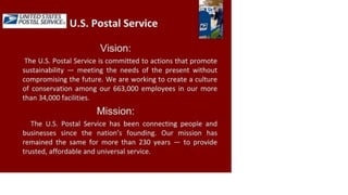 UNITED STATES
POSTAL SERVICE
U.S. Postal Service
Vision:
The U.S. Postal Service is committed to actions that promote
sustainability — meeting the needs of the present without
compromising the future. We are working to create a culture
of conservation among our 663,000 employees in our more
than 34,000 facilities.
Mission:
The U.S. Postal Service has been connecting people and
businesses since the nation's founding. Our mission has
remained the same for more than 230 years — to provide
trusted, affordable and universal service.
 