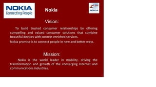 N O K IA
Connecting People
Nokia
Vision:
To build trusted consumer relationships by offering
compelling and valued consumer solutions that combine
beautiful devices with context enriched services.
Nokia promise is to connect people in new and better ways.
Mission:
Nokia is the world leader in mobility, driving the
transformation and growth of the converging Internet and
communications industries.
 