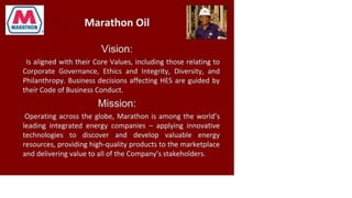 Marathon Oil
Vision:
Is aligned with their Core Values, including those relating to
Corporate Governance, Ethics and Integrity, Diversity, and
Philanthropy. Business decisions affecting HES are guided by
their Code of Business Conduct.
Mission:
Operating across the globe, Marathon is among the world's
leading integrated energy companies - applying innovative
technologies to discover and develop valuable energy
resources, providing high-quality products to the marketplace
and delivering value to all of the Company's stakeholders.
 