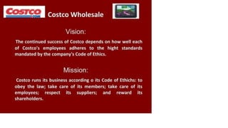 P Costco Wholesale I
Vision:
The continued success of Costco depends on how well each
of Costco's employees adheres to the hight standards
mandated by the company's Code of Ethics.
Mission:
Costco runs its business according o its Code of Ethichs: to
obey the law; take care of its members; take care of its
employees; respect its suppliers; and reward its
shareholders.
 