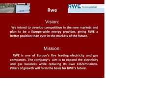 Theenergy tolead
Rwe
Vision:
We intend to develop competition in the new markets and
plan to be a Europe-wide energy provider, giving RWE a
better position than ever in the markets of the future.
Mission:
RWE is one of Europe's five leading electricity and gas
companies. The company's aim is to expand the electricity
and gas business while reducing its own CO2emissions.
Pillars of growth will form the basis for RWE's future.
 