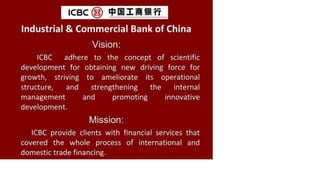 ic b c (b )
Industrial & Commercial Bank of China
Vision:
ICBC adhere to the concept of scientific
development for obtaining new driving force for
growth, striving to ameliorate its operational
structure, and strengthening the internal
management and promoting innovative
development.
Mission:
ICBC provide clients with financial services that
covered the whole process of international and
domestic trade financing.
 