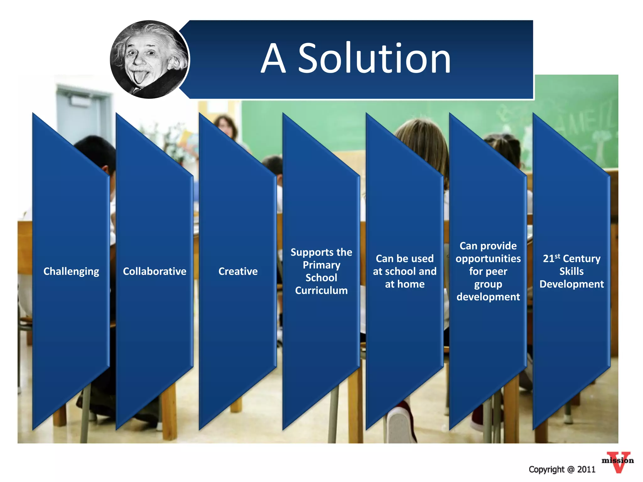 A Solution


                                                                          Can provide
                                          Supports the
                                                          Can be used    opportunities   21st Century
                                            Primary
Challenging   Collaborative   Creative                   at school and      for peer         Skills
                                             School
                                                            at home          group       Development
                                           Curriculum
                                                                         development
 