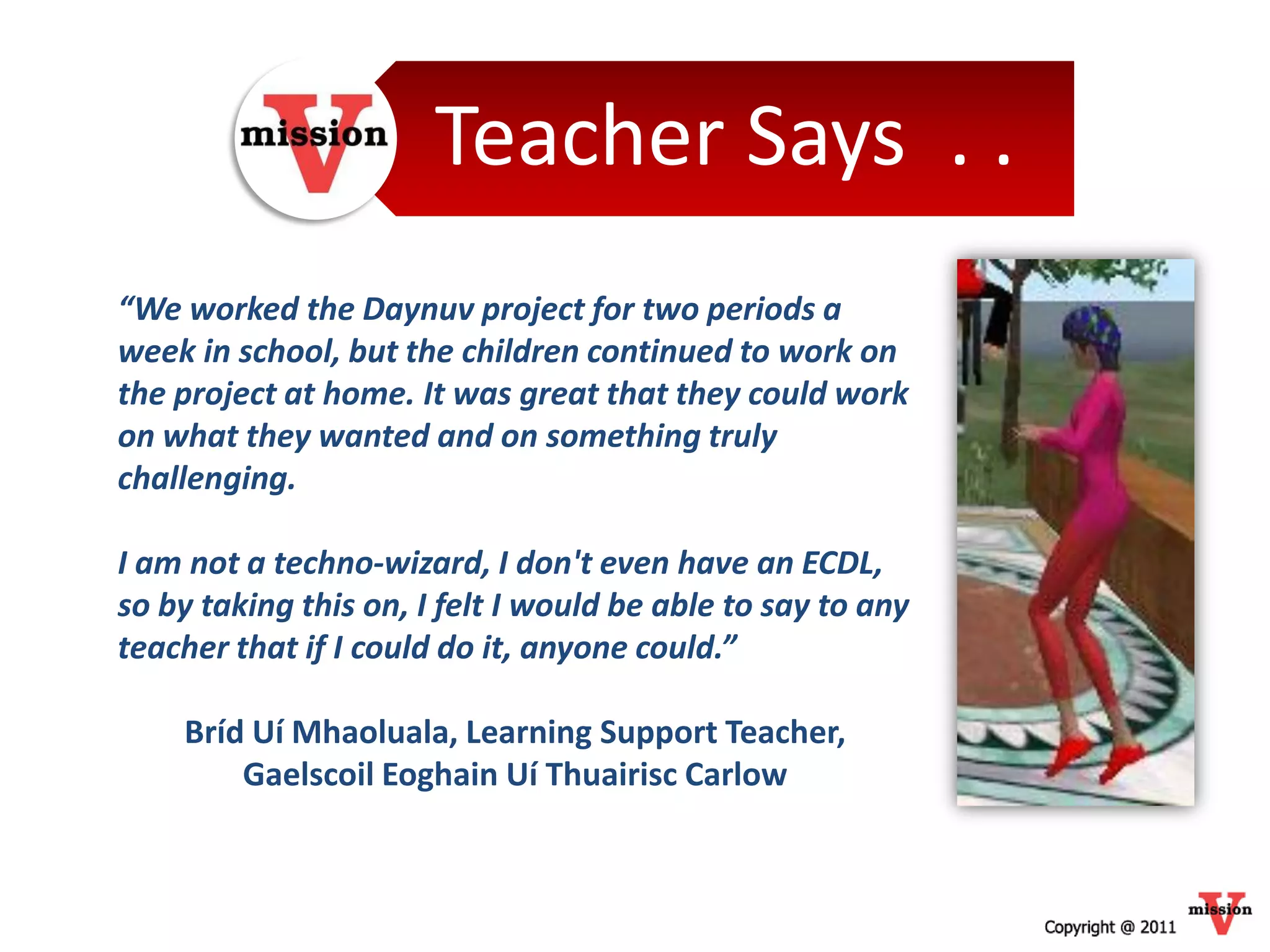Teacher Says . .
“We worked the Daynuv project for two periods a
week in school, but the children continued to work on
the project at home. It was great that they could work
on what they wanted and on something truly
challenging.

I am not a techno-wizard, I don't even have an ECDL,
so by taking this on, I felt I would be able to say to any
teacher that if I could do it, anyone could.”

    Bríd Uí Mhaoluala, Learning Support Teacher,
        Gaelscoil Eoghain Uí Thuairisc Carlow
 