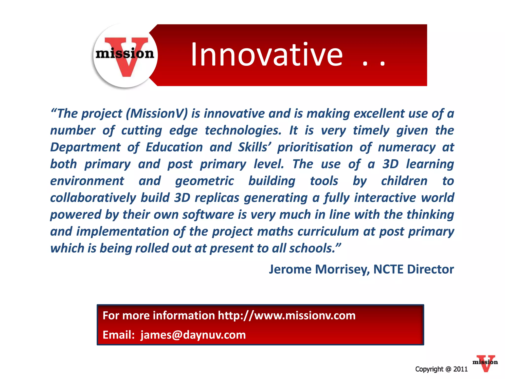 Innovative . .
“The project (MissionV) is innovative and is making excellent use of a
number of cutting edge technologies. It is very timely given the
Department of Education and Skills’ prioritisation of numeracy at
both primary and post primary level. The use of a 3D learning
environment and geometric building tools by children to
collaboratively build 3D replicas generating a fully interactive world
powered by their own software is very much in line with the thinking
and implementation of the project maths curriculum at post primary
which is being rolled out at present to all schools.”
                                       Jerome Morrisey, NCTE Director


         For more information http://www.missionv.com
         Email: james@daynuv.com
 