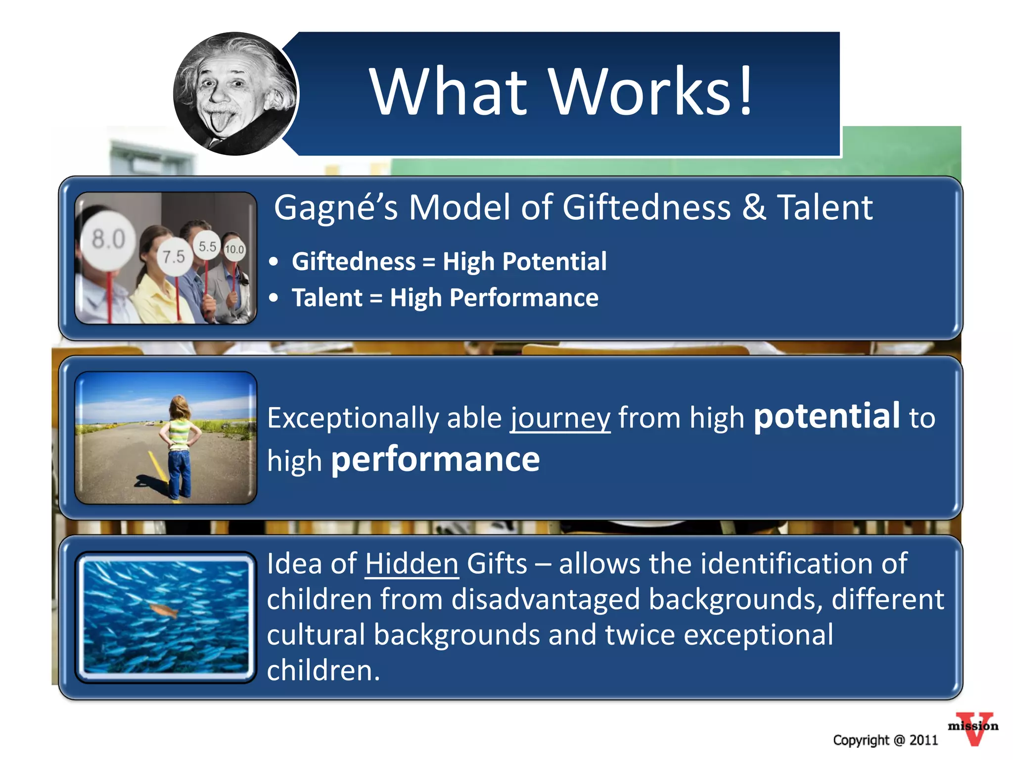 What Works!
Gagné’s Model of Giftedness & Talent
• Giftedness = High Potential
• Talent = High Performance



Exceptionally able journey from high potential to
high performance


Idea of Hidden Gifts – allows the identification of
children from disadvantaged backgrounds, different
cultural backgrounds and twice exceptional
children.
 