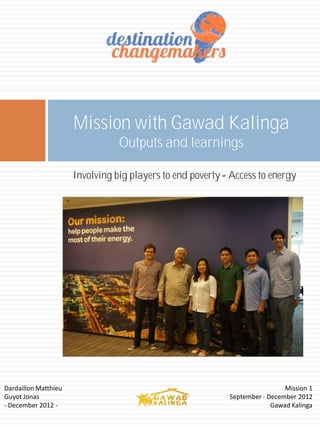Mission with Gawad Kalinga
                                Outputs and learnings

                      Involving big players to end poverty Access to energy




Dardaillon Matthieu                                                         Mission 1
Guyot Jonas                                                September - December 2012
- December 2012 -                                                       Gawad Kalinga
 