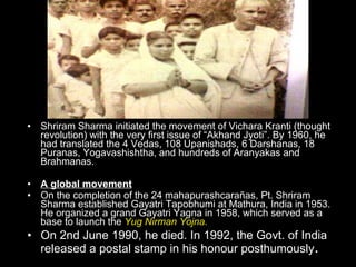 . Shriram Sharma initiated the movement of Vichara Kranti (thought revolution) with the very first issue of “Akhand Jyoti”. By 1960, he had translated the 4 Vedas, 108 Upanishads, 6 Darshanas, 18 Puranas, Yogavashishtha, and hundreds of Aranyakas and Brahmanas. A global movement On the completion of the 24 mahapurashcarañas, Pt. Shriram Sharma established Gayatri Tapobhumi at Mathura, India in 1953. He organized a grand Gayatri Yagna in 1958, which served as a base to launch the  Yug Nirman Yojna. On 2nd June 1990, he died. In 1992, the Govt. of India released a postal stamp in his honour posthumously . 