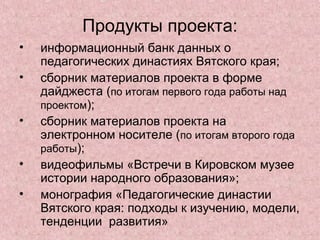 Продукты проекта:
• информационный банк данных о
педагогических династиях Вятского края;
• сборник материалов проекта в форме
дайджеста (по итогам первого года работы над
проектом);
• сборник материалов проекта на
электронном носителе (по итогам второго года
работы);
• видеофильмы «Встречи в Кировском музее
истории народного образования»;
• монография «Педагогические династии
Вятского края: подходы к изучению, модели,
тенденции развития»
 