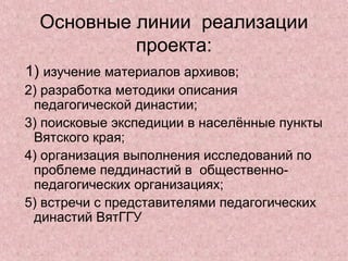 Основные линии реализации
проекта:
1) изучение материалов архивов;
2) разработка методики описания
педагогической династии;
3) поисковые экспедиции в населённые пункты
Вятского края;
4) организация выполнения исследований по
проблеме педдинастий в общественно-
педагогических организациях;
5) встречи с представителями педагогических
династий ВятГГУ
 