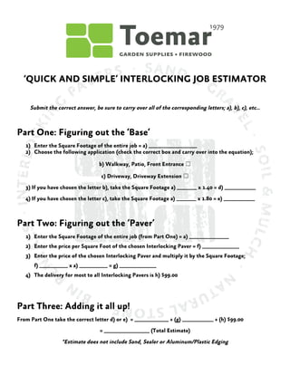  
	
  
	
  
‘QUICK AND SIMPLE’ INTERLOCKING JOB ESTIMATOR
Submit the correct answer, be sure to carry over all of the corresponding letters; a), b), c), etc…
Part One: Figuring out the ‘Base’
1) Enter the Square Footage of the entire job = a) _________________
2) Choose the following application (check the correct box and carry over into the equation);
b) Walkway, Patio, Front Entrance ☐	
 
c) Driveway, Driveway Extension ☐	
 
3) If you have chosen the letter b), take the Square Footage a) _______ x 1.40 = d) ___________
4) If you have chosen the letter c), take the Square Footage a) _______ x 1.80 = e) ___________
Part Two: Figuring out the ‘Paver’
1) Enter the Square Footage of the entire job (from Part One) = a) ______________
2) Enter the price per Square Foot of the chosen Interlocking Paver = f) _____________
3) Enter the price of the chosen Interlocking Paver and multiply it by the Square Footage;
f) __________ x a) __________ = g) _____________
4) The delivery for most to all Interlocking Pavers is h) $99.00
Part Three: Adding it all up!
From Part One take the correct letter d) or e) = ____________ + (g) ___________ + (h) $99.00
= ________________ (Total Estimate)
*Estimate does not include Sand, Sealer or Aluminum/Plastic Edging
 