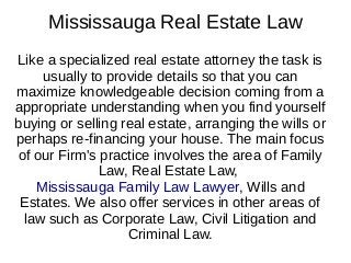 Mississauga Real Estate Law
Like a specialized real estate attorney the task is
usually to provide details so that you can
maximize knowledgeable decision coming from a
appropriate understanding when you find yourself
buying or selling real estate, arranging the wills or
perhaps re-financing your house. The main focus
of our Firm's practice involves the area of Family
Law, Real Estate Law,
Mississauga Family Law Lawyer, Wills and
Estates. We also offer services in other areas of
law such as Corporate Law, Civil Litigation and
Criminal Law.
 