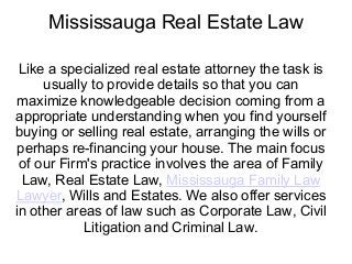 Mississauga Real Estate Law
Like a specialized real estate attorney the task is
usually to provide details so that you can
maximize knowledgeable decision coming from a
appropriate understanding when you find yourself
buying or selling real estate, arranging the wills or
perhaps re-financing your house. The main focus
of our Firm's practice involves the area of Family
Law, Real Estate Law, Mississauga Family Law
Lawyer, Wills and Estates. We also offer services
in other areas of law such as Corporate Law, Civil
Litigation and Criminal Law.
 