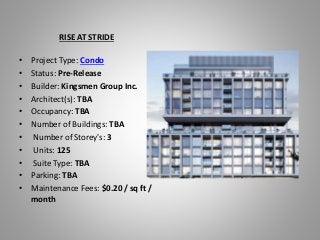 RISE AT STRIDE
• Project Type: Condo
• Status: Pre-Release
• Builder: Kingsmen Group Inc.
• Architect(s): TBA
• Occupancy: TBA
• Number of Buildings: TBA
• Number of Storey's: 3
• Units: 125
• Suite Type: TBA
• Parking: TBA
• Maintenance Fees: $0.20 / sq ft /
month
 