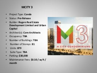 MCITY 3
• Project Type: Condo
• Status: Pre-Release
• Builder: Rogers Real Estate
Development Limited and Urban
Capital
• Architect(s): Core Architects
• Occupancy: TBA
• Number of Buildings: TBA
• Number of Storeys: 81
• Units: 879
• Suite Type: TBA
• Parking: $30,000
• Maintenance Fees: $0.50 / sq ft /
month
 